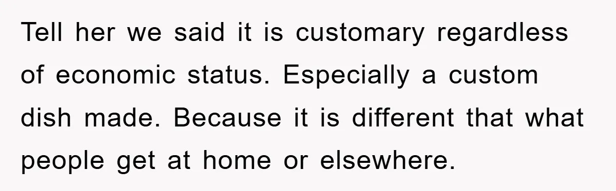 Tell her we said it is customary regardless of economic status. Especially a custom dish made. Because it is different that what people get at home or elsewhere.