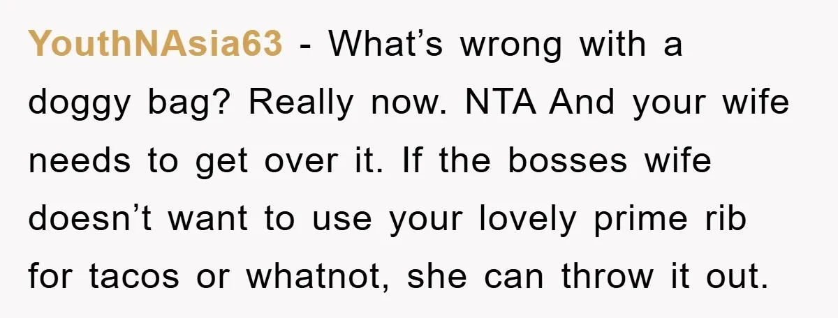 YouthNAsia63 − What’s wrong with a doggy bag? Really now. NTA And your wife needs to get over it. If the bosses wife doesn’t want to use your lovely prime...