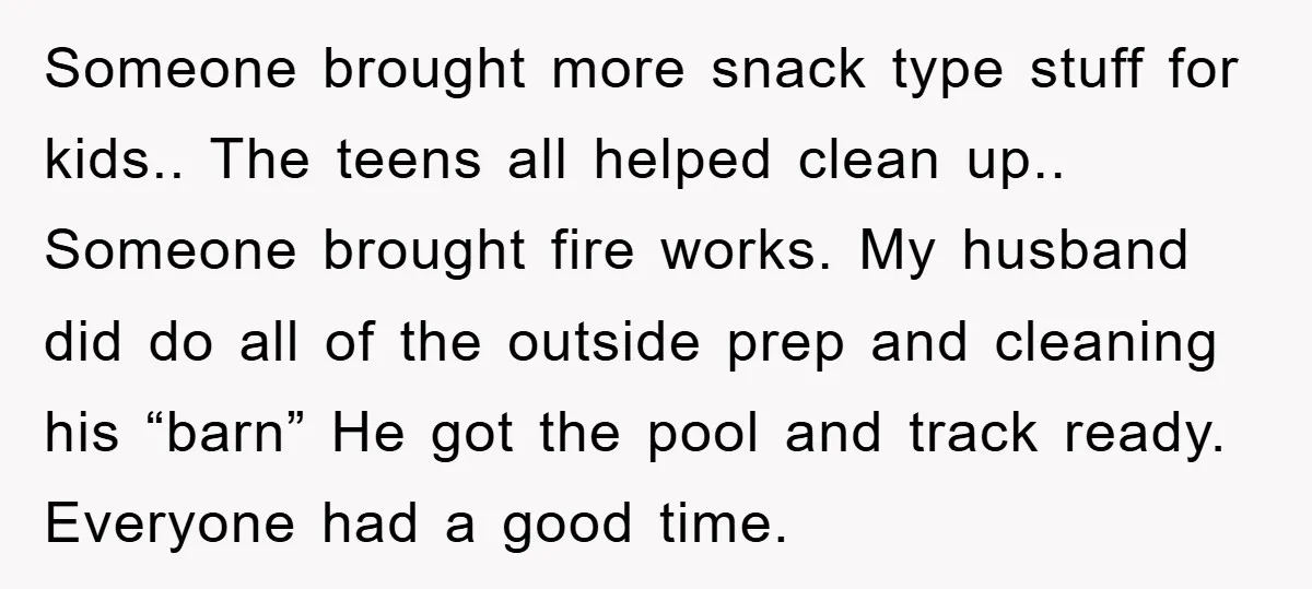 Someone brought more snack type stuff for kids.. The teens all helped clean up.. Someone brought fire works. My husband did do all of the outside prep and cleaning his...