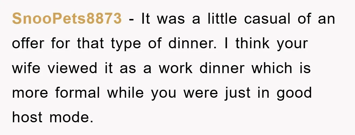 SnooPets8873 − It was a little casual of an offer for that type of dinner. I think your wife viewed it as a work dinner which is more formal while...