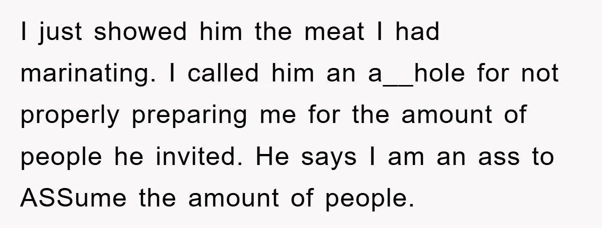 I just showed him the meat I had marinating. I called him an a__hole for not properly preparing me for the amount of people he invited. He says I am...