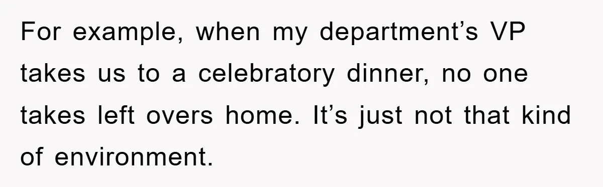For example, when my department’s VP takes us to a celebratory dinner, no one takes left overs home. It’s just not that kind of environment.