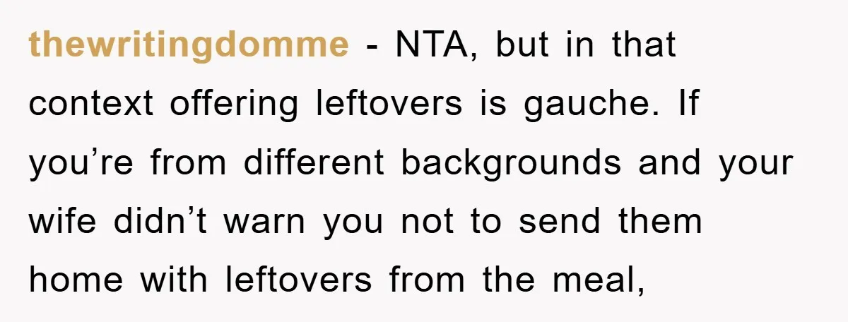 thewritingdomme − NTA, but in that context offering leftovers is gauche. If you’re from different backgrounds and your wife didn’t warn you not to send them home with leftovers from...