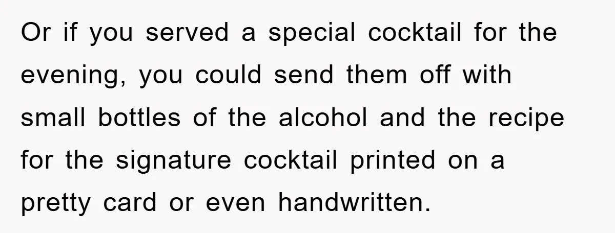 Or if you served a special cocktail for the evening, you could send them off with small bottles of the alcohol and the recipe for the signature cocktail printed on...