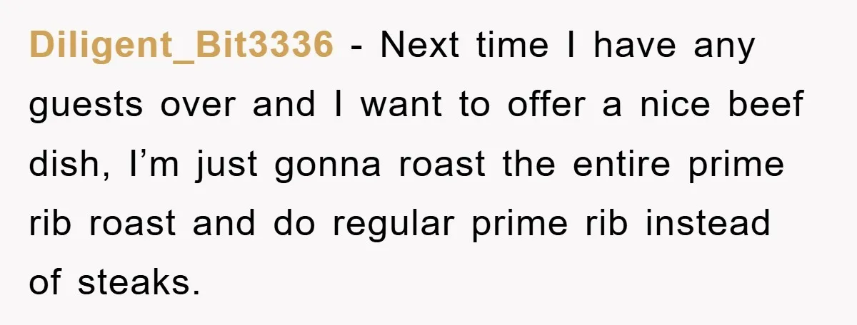 Diligent_Bit3336 − Next time I have any guests over and I want to offer a nice beef dish, I’m just gonna roast the entire prime rib roast and do regular...
