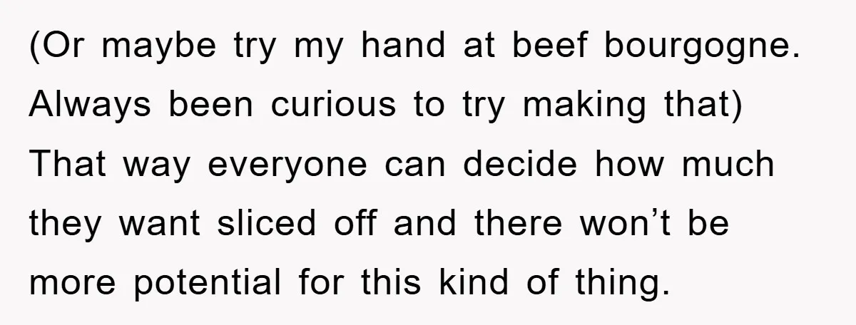 (Or maybe try my hand at beef bourgogne. Always been curious to try making that) That way everyone can decide how much they want sliced off and there won’t be...