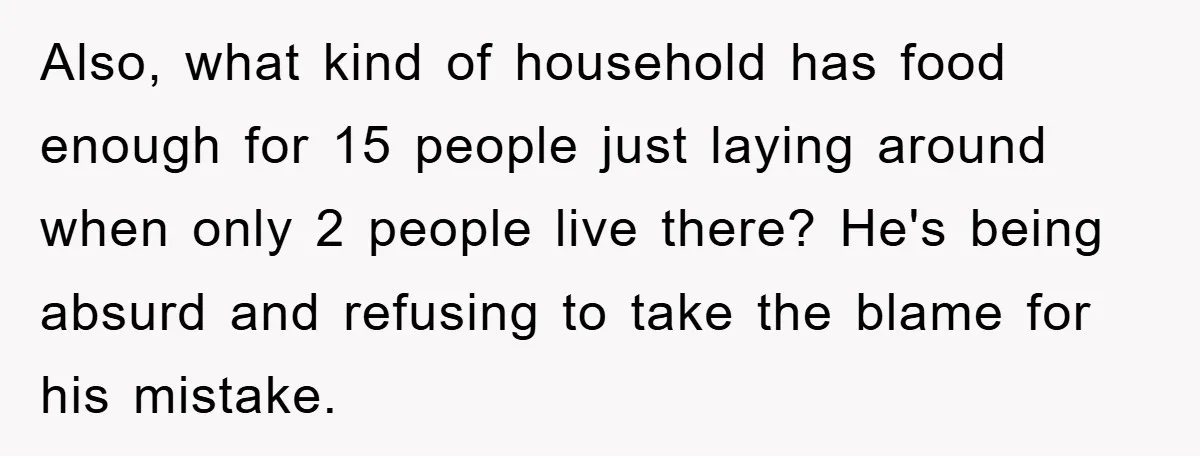 Also, what kind of household has food enough for 15 people just laying around when only 2 people live there? He's being absurd and refusing to take the blame for...