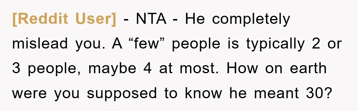 [Reddit User] − NTA - He completely mislead you. A “few” people is typically 2 or 3 people, maybe 4 at most. How on earth were you supposed to know...
