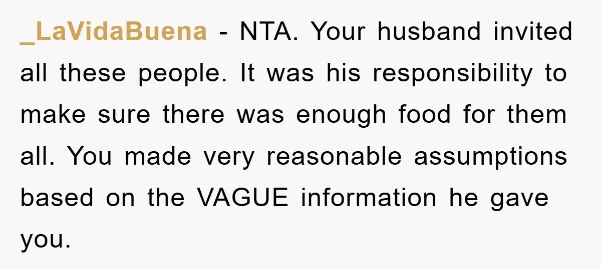 _LaVidaBuena − NTA. Your husband invited all these people. It was his responsibility to make sure there was enough food for them all. You made very reasonable assumptions based on...