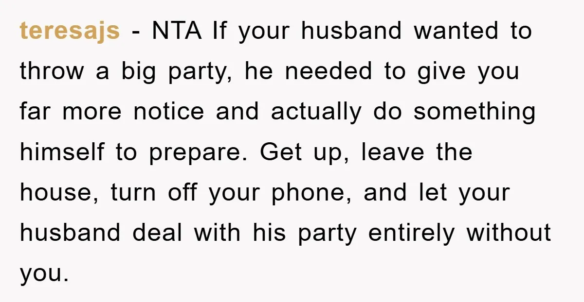 teresajs − NTA If your husband wanted to throw a big party, he needed to give you far more notice and actually do something himself to prepare. Get up, leave...