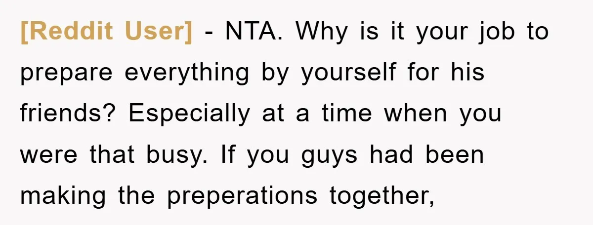 [Reddit User] − NTA. Why is it your job to prepare everything by yourself for his friends? Especially at a time when you were that busy. If you guys had...