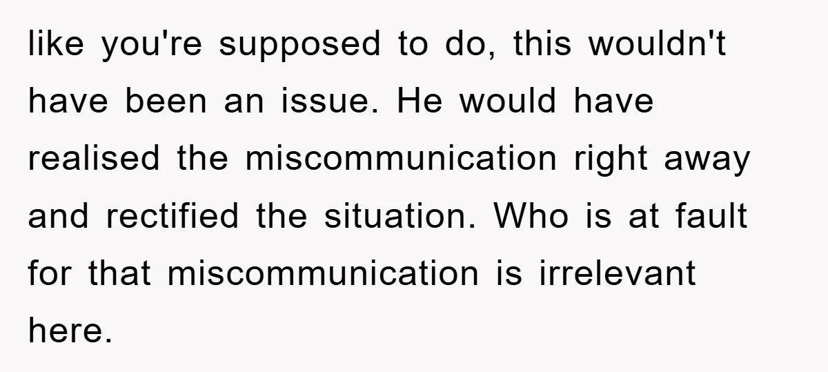 like you're supposed to do, this wouldn't have been an issue. He would have realised the miscommunication right away and rectified the situation. Who is at fault for that miscommunication...