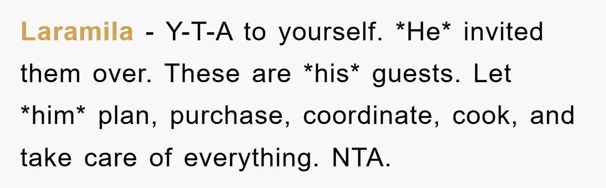 Laramila − Y-T-A to yourself. *He* invited them over. These are *his* guests. Let *him* plan, purchase, coordinate, cook, and take care of everything. NTA.