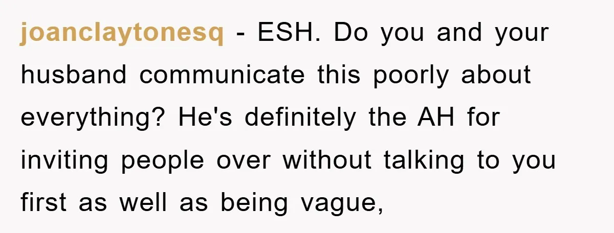 joanclaytonesq − ESH. Do you and your husband communicate this poorly about everything? He's definitely the AH for inviting people over without talking to you first as well as being...