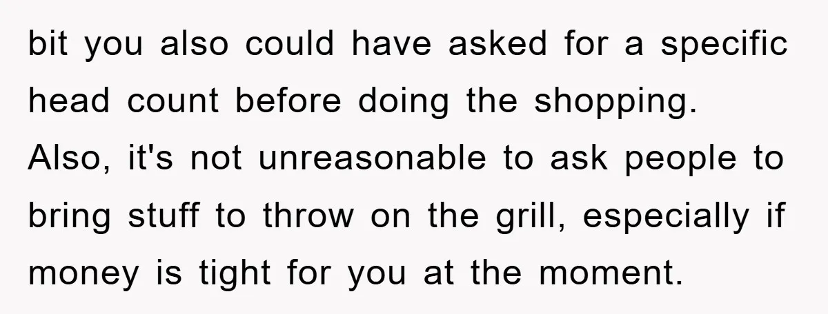 bit you also could have asked for a specific head count before doing the shopping. Also, it's not unreasonable to ask people to bring stuff to throw on the grill,...