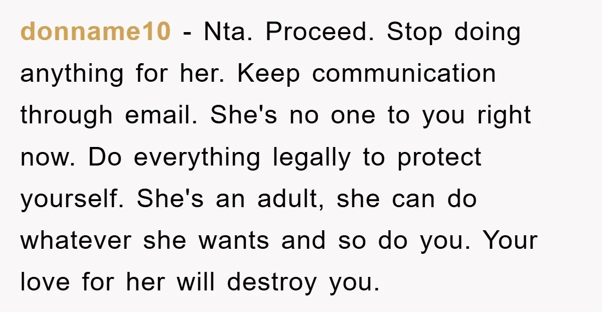 donname10 − Nta. Proceed. Stop doing anything for her. Keep communication through email. She's no one to you right now. Do everything legally to protect yourself. She's an adult, she...