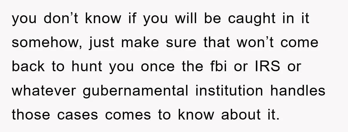 you don’t know if you will be caught in it somehow, just make sure that won’t come back to hunt you once the fbi or IRS or whatever gubernamental institution...