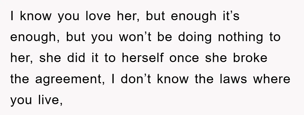 I know you love her, but enough it’s enough, but you won’t be doing nothing to her, she did it to herself once she broke the agreement, I don’t know...