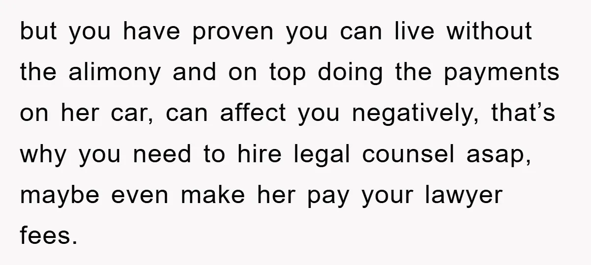 but you have proven you can live without the alimony and on top doing the payments on her car, can affect you negatively, that’s why you need to hire legal...