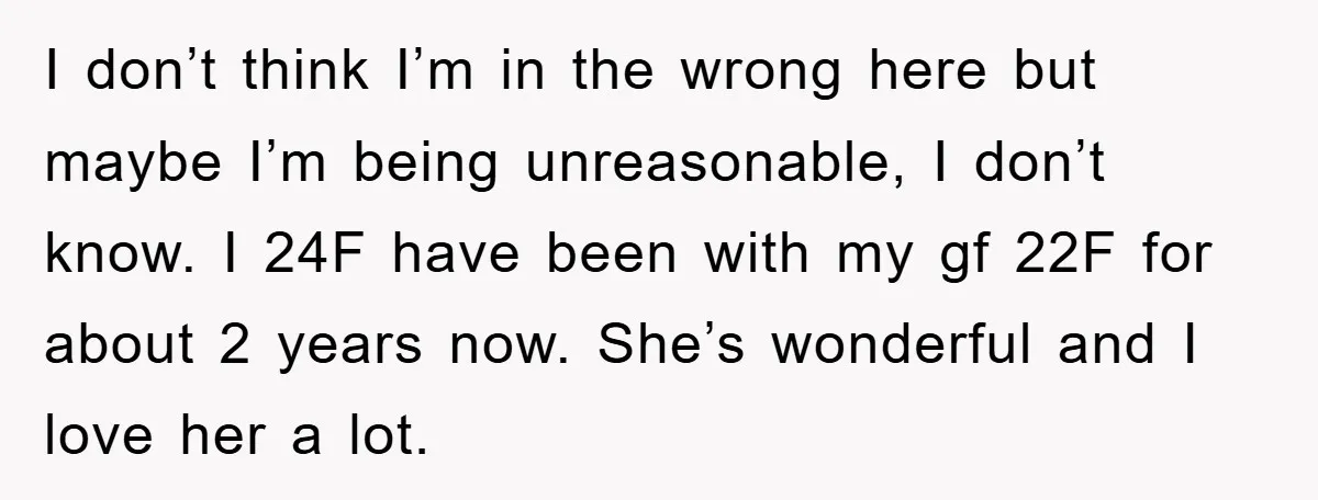 I don’t think I’m in the wrong here but maybe I’m being unreasonable, I don’t know. I 24F have been with my gf 22F for about 2 years now. She’s...