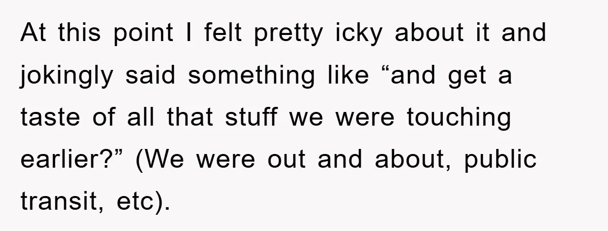 At this point I felt pretty icky about it and jokingly said something like “and get a taste of all that stuff we were touching earlier?” (We were out and...