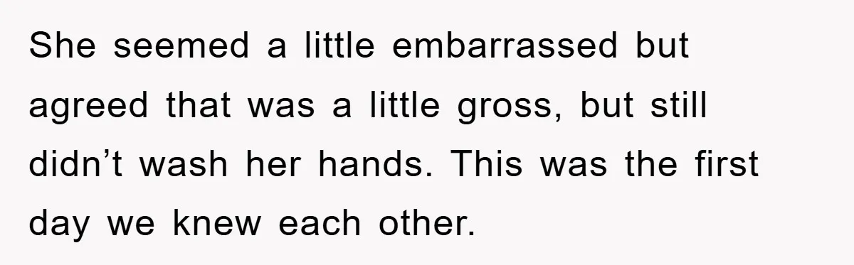 She seemed a little embarrassed but agreed that was a little gross, but still didn’t wash her hands. This was the first day we knew each other.