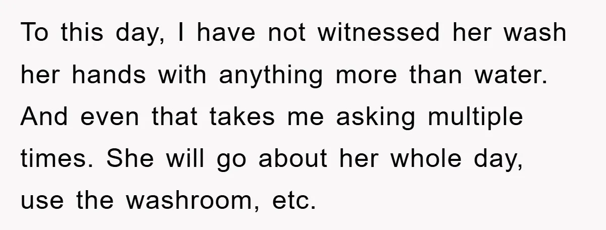 To this day, I have not witnessed her wash her hands with anything more than water. And even that takes me asking multiple times. She will go about her whole...