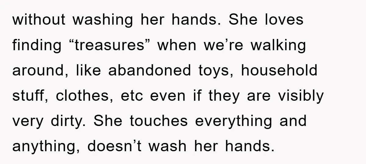 without washing her hands. She loves finding “treasures” when we’re walking around, like abandoned toys, household stuff, clothes, etc even if they are visibly very dirty. She touches everything and...