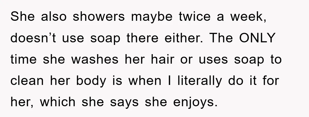 She also showers maybe twice a week, doesn’t use soap there either. The ONLY time she washes her hair or uses soap to clean her body is when I literally...