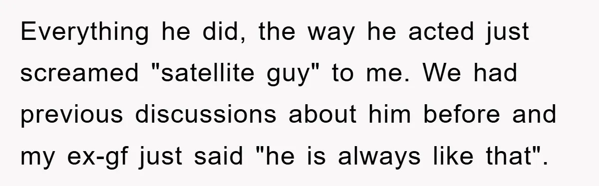Everything he did, the way he acted just screamed "satellite guy" to me. We had previous discussions about him before and my ex-gf just said "he is always like that".