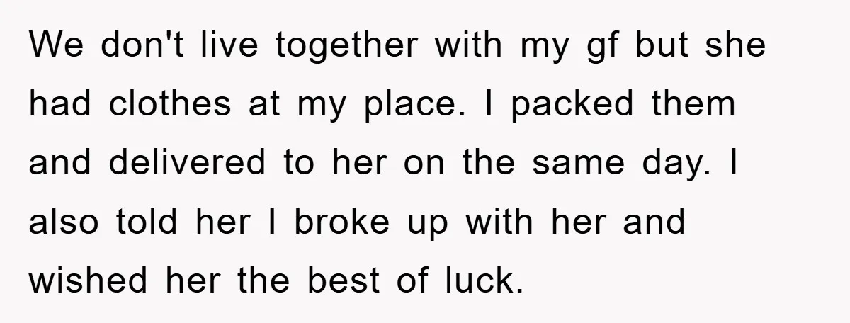 We don't live together with my gf but she had clothes at my place. I packed them and delivered to her on the same day. I also told her I...