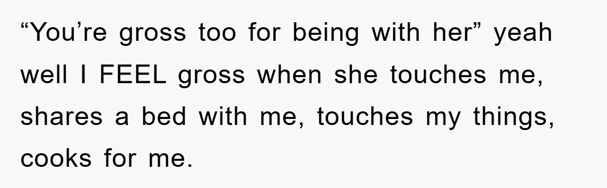 “You’re gross too for being with her” yeah well I FEEL gross when she touches me, shares a bed with me, touches my things, cooks for me.