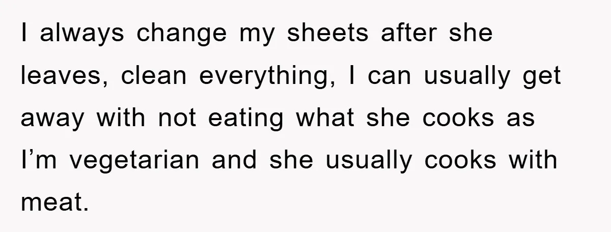 I always change my sheets after she leaves, clean everything, I can usually get away with not eating what she cooks as I’m vegetarian and she usually cooks with meat.