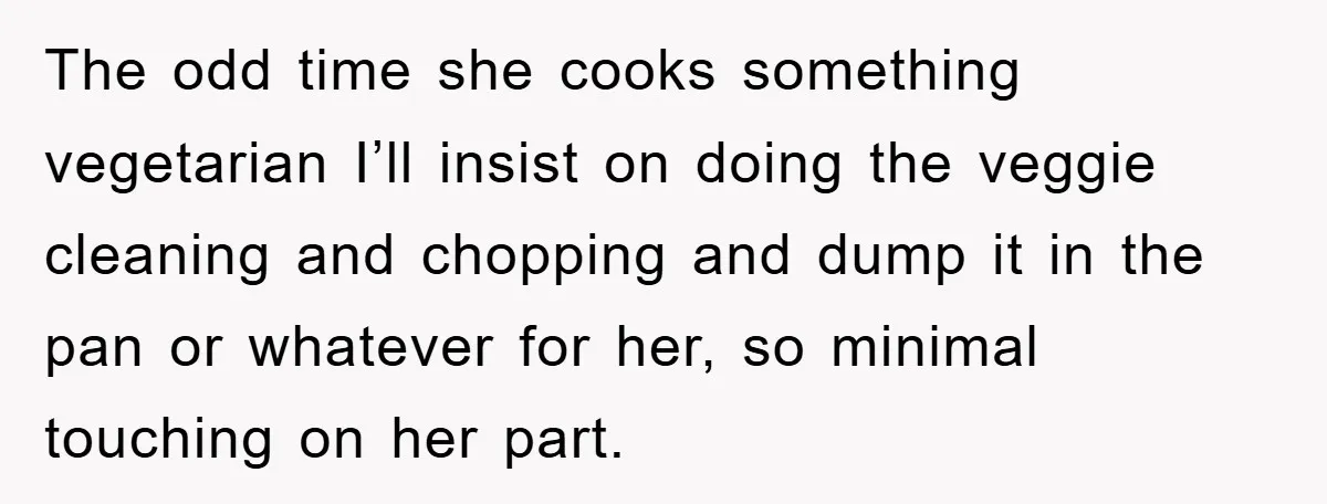The odd time she cooks something vegetarian I’ll insist on doing the veggie cleaning and chopping and dump it in the pan or whatever for her, so minimal touching on...