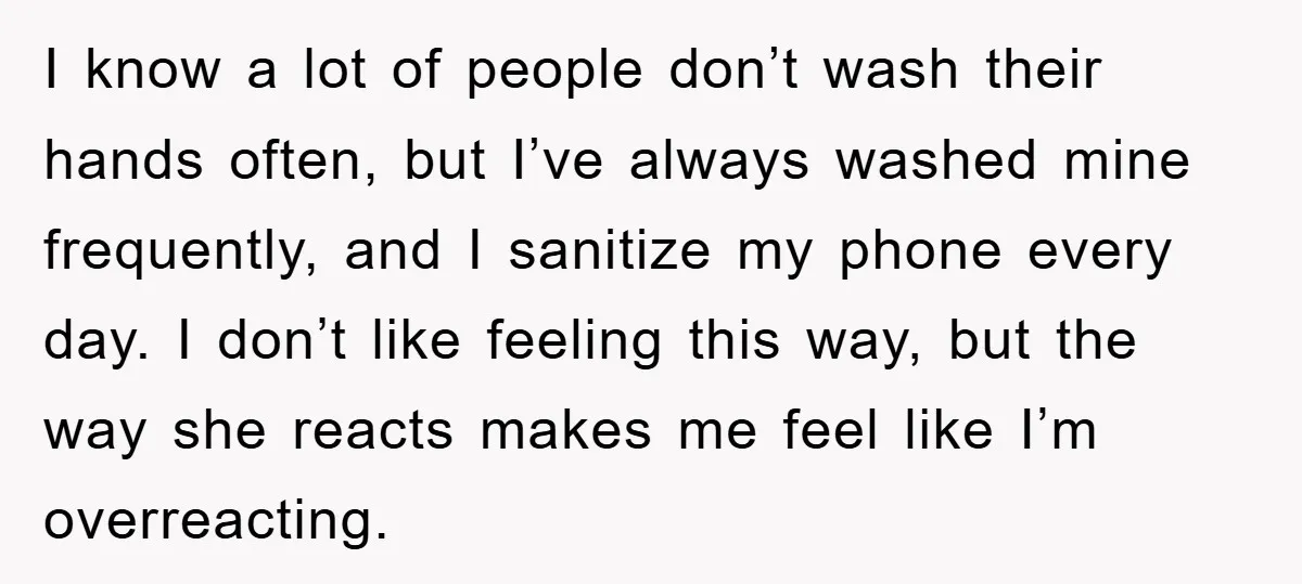 I know a lot of people don’t wash their hands often, but I’ve always washed mine frequently, and I sanitize my phone every day. I don’t like feeling this way,...