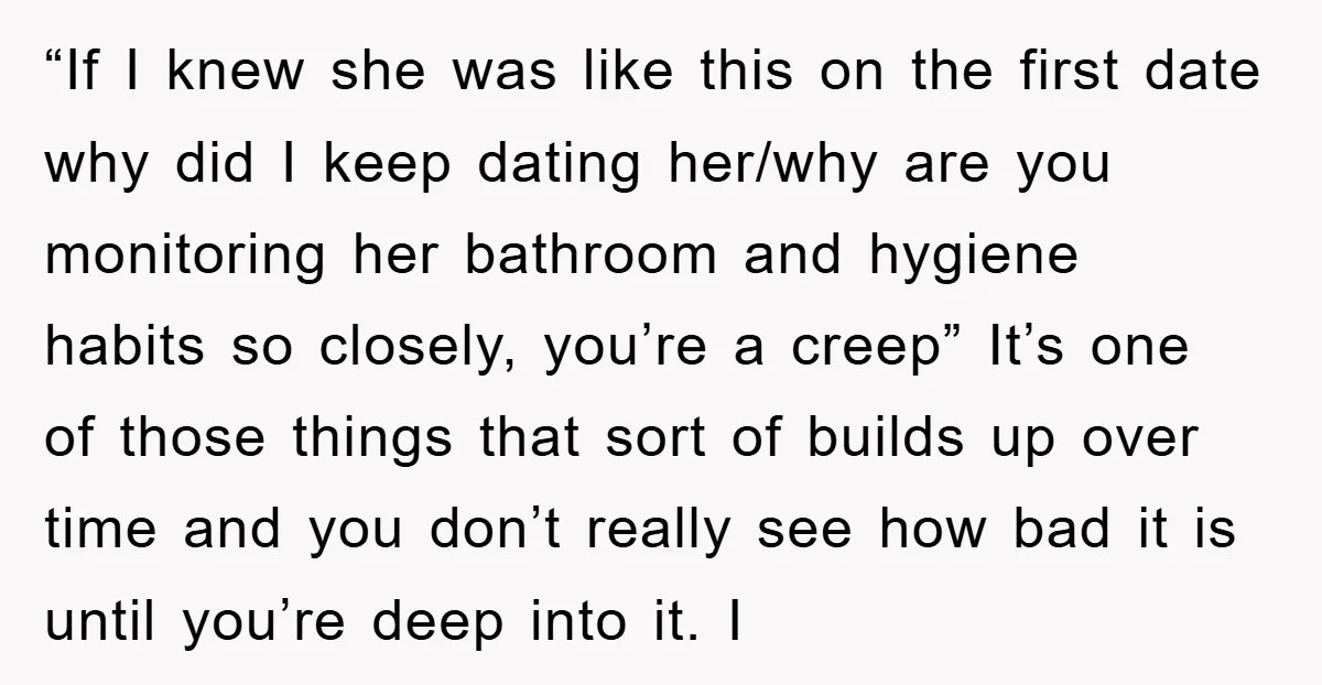 “If I knew she was like this on the first date why did I keep dating her/why are you monitoring her bathroom and hygiene habits so closely, you’re a creep”...