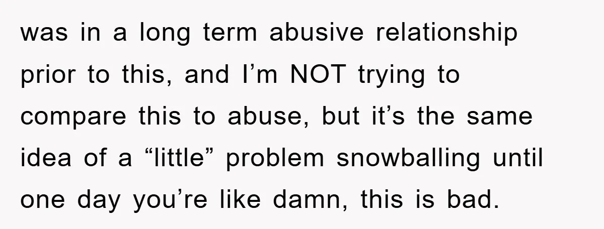 was in a long term abusive relationship prior to this, and I’m NOT trying to compare this to abuse, but it’s the same idea of a “little” problem snowballing until...