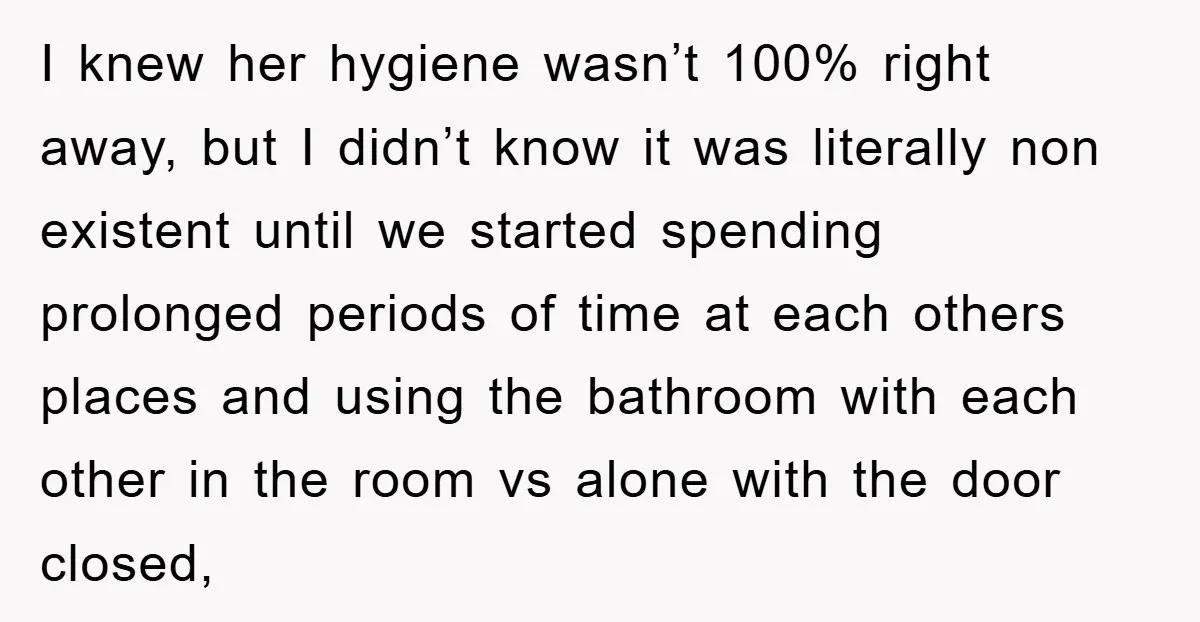 I knew her hygiene wasn’t 100% right away, but I didn’t know it was literally non existent until we started spending prolonged periods of time at each others places and...