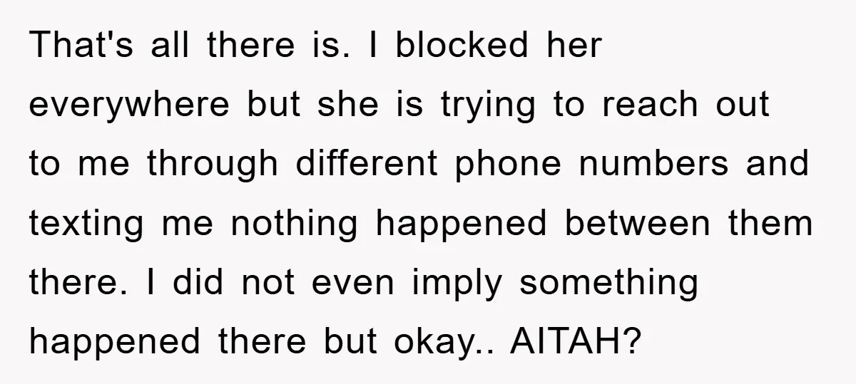 That's all there is. I blocked her everywhere but she is trying to reach out to me through different phone numbers and texting me nothing happened between them there. I...