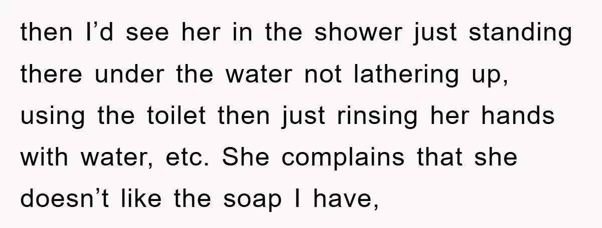 then I’d see her in the shower just standing there under the water not lathering up, using the toilet then just rinsing her hands with water, etc. She complains that...