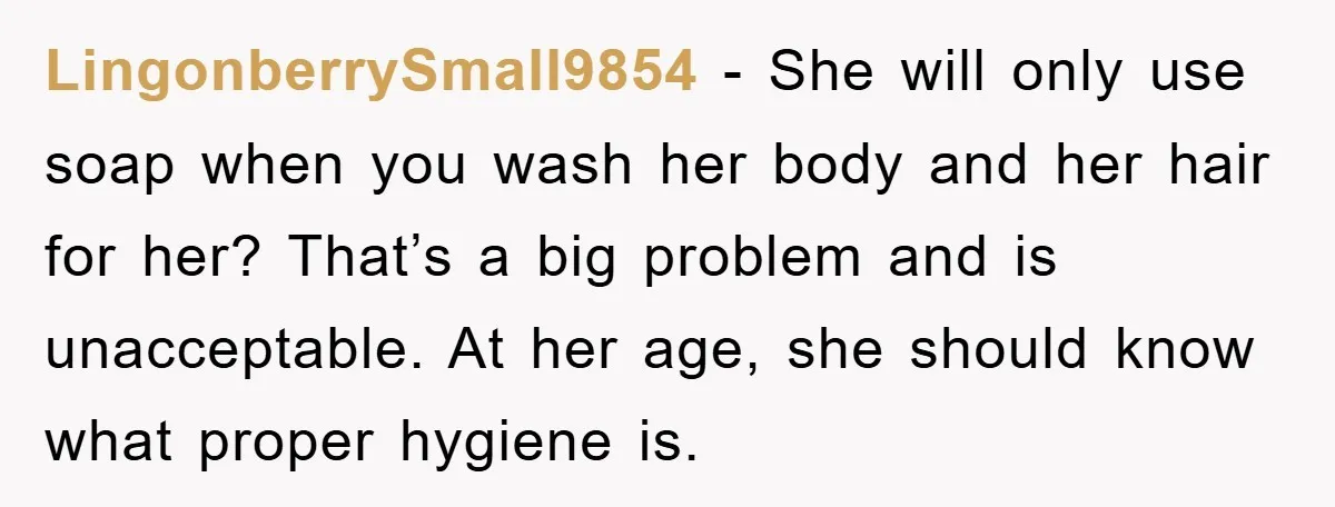 LingonberrySmall9854 − She will only use soap when you wash her body and her hair for her? That’s a big problem and is unacceptable. At her age, she should know...