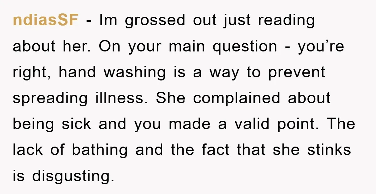 ndiasSF − Im grossed out just reading about her. On your main question - you’re right, hand washing is a way to prevent spreading illness. She complained about being sick...