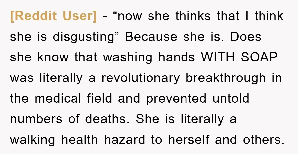 [Reddit User] − “now she thinks that I think she is disgusting” Because she is. Does she know that washing hands WITH SOAP was literally a revolutionary breakthrough in the...
