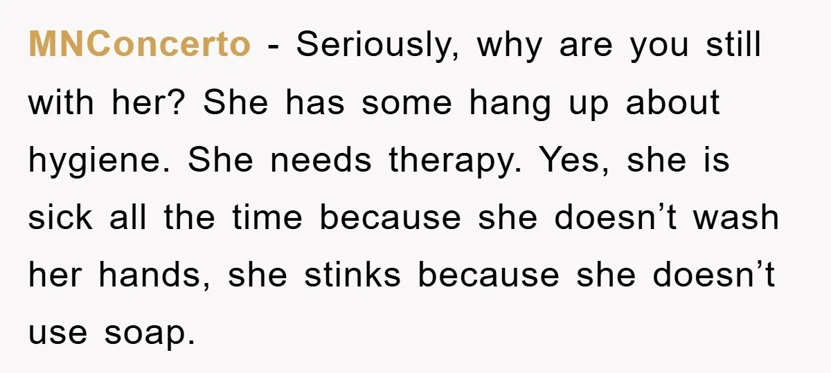 MNConcerto − Seriously, why are you still with her? She has some hang up about hygiene. She needs therapy. Yes, she is sick all the time because she doesn’t wash...