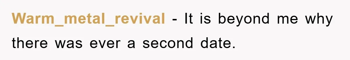 Warm_metal_revival − It is beyond me why there was ever a second date.
