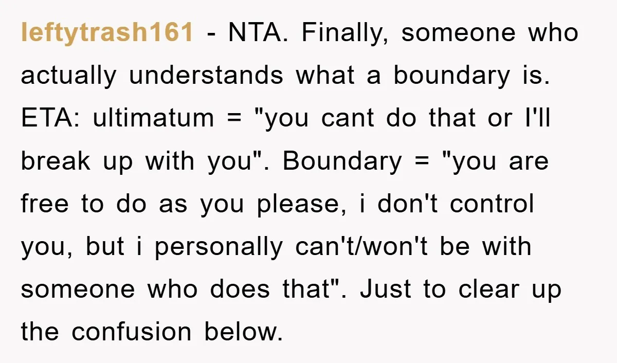 leftytrash161 − NTA. Finally, someone who actually understands what a boundary is. ETA: ultimatum = "you cant do that or I'll break up with you". Boundary = "you are free...