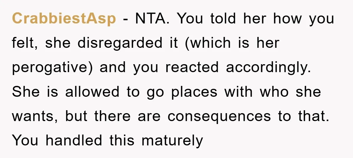 CrabbiestAsp − NTA. You told her how you felt, she disregarded it (which is her perogative) and you reacted accordingly. She is allowed to go places with who she wants,...