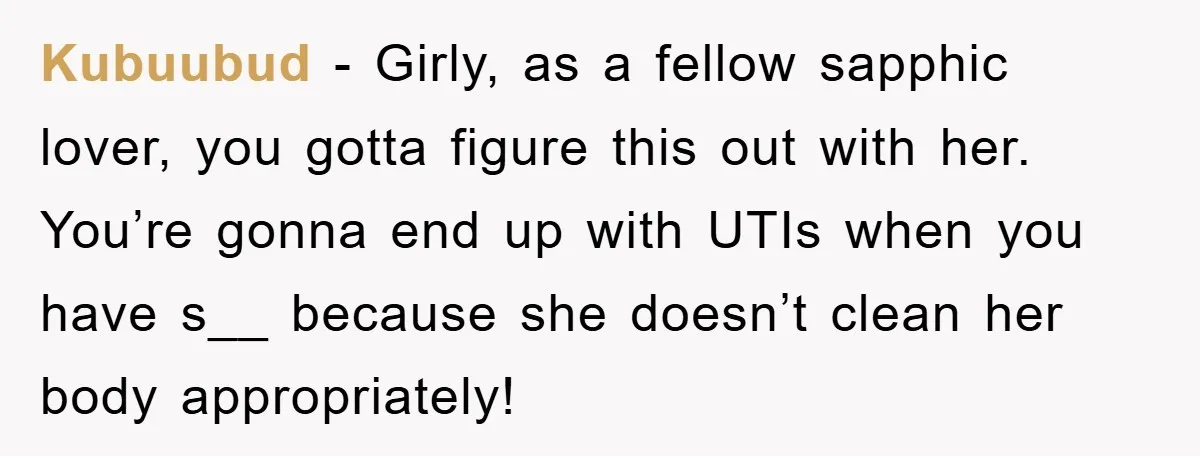 Kubuubud − Girly, as a fellow sapphic lover, you gotta figure this out with her. You’re gonna end up with UTIs when you have s__ because she doesn’t clean her...