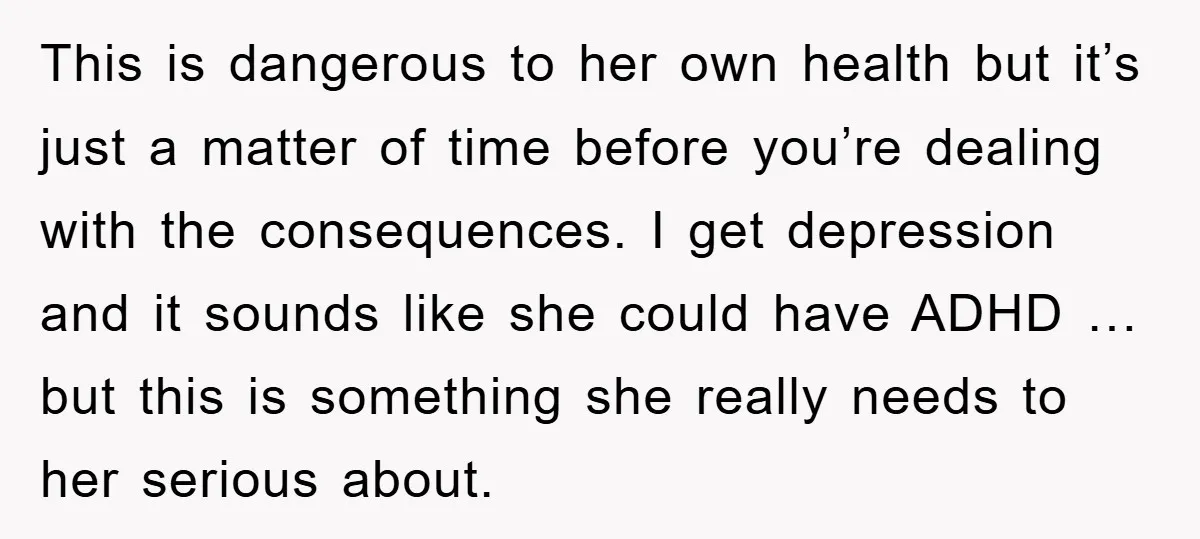 This is dangerous to her own health but it’s just a matter of time before you’re dealing with the consequences. I get depression and it sounds like she could have...