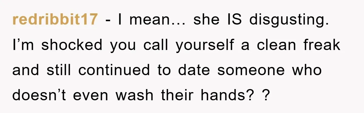 redribbit17 − I mean… she IS disgusting. I’m shocked you call yourself a clean freak and still continued to date someone who doesn’t even wash their hands? ?